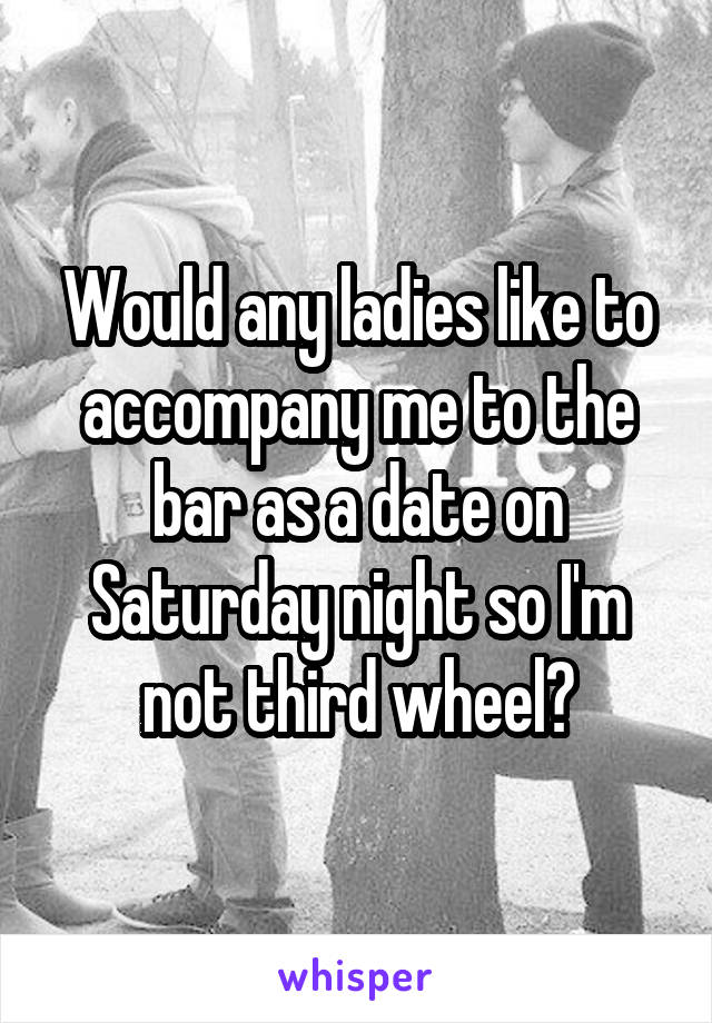 Would any ladies like to accompany me to the bar as a date on Saturday night so I'm not third wheel?