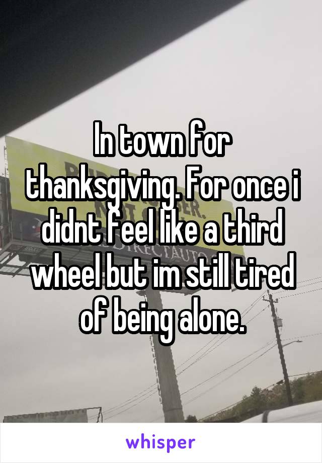 In town for thanksgiving. For once i didnt feel like a third wheel but im still tired of being alone.