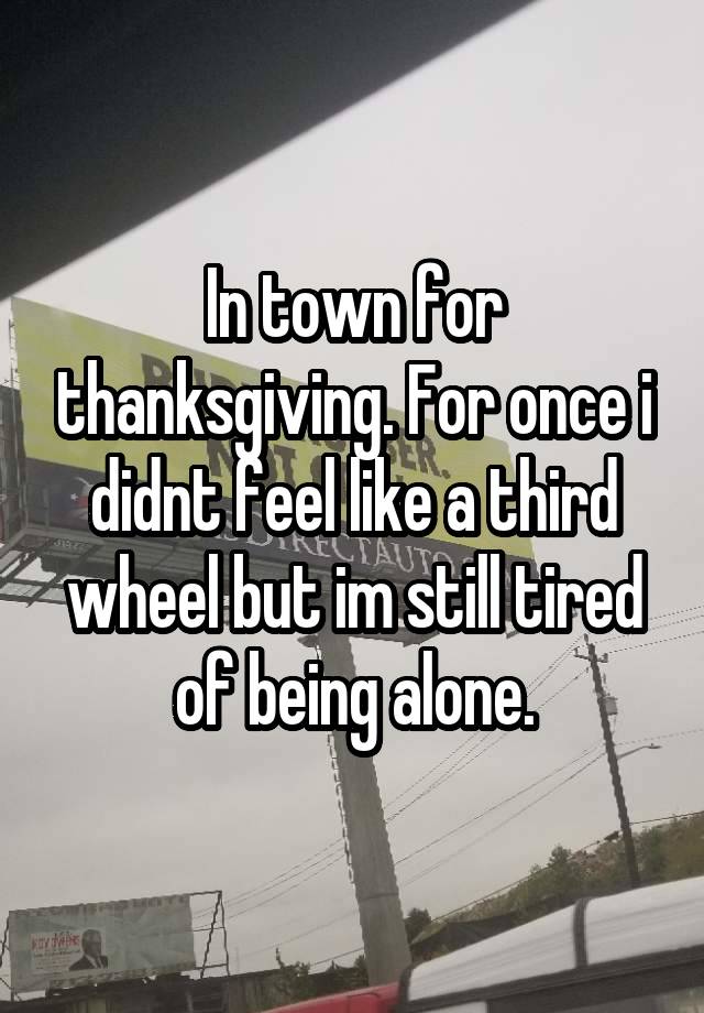 In town for thanksgiving. For once i didnt feel like a third wheel but im still tired of being alone.