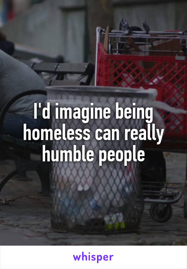 I'd imagine being homeless can really humble people