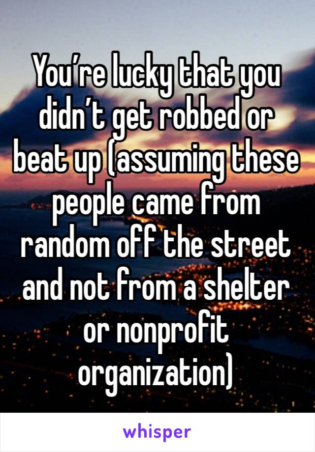 You’re lucky that you didn’t get robbed or beat up (assuming these people came from random off the street and not from a shelter or nonprofit organization)