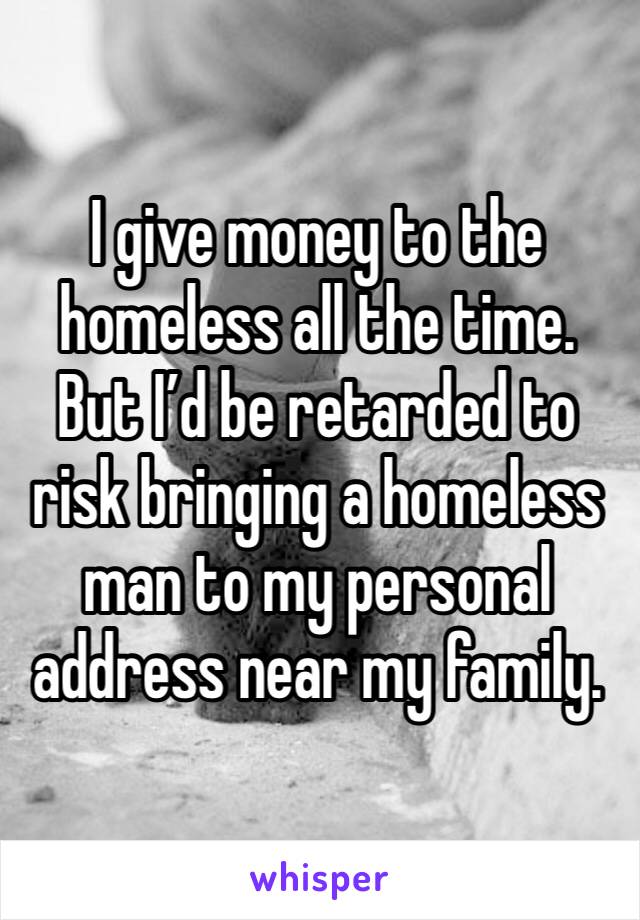 I give money to the homeless all the time. But I’d be retarded to risk bringing a homeless man to my personal address near my family.