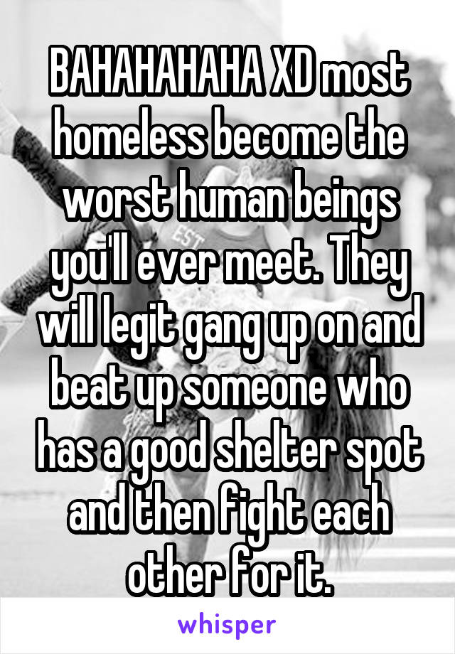BAHAHAHAHA XD most homeless become the worst human beings you'll ever meet. They will legit gang up on and beat up someone who has a good shelter spot and then fight each other for it.