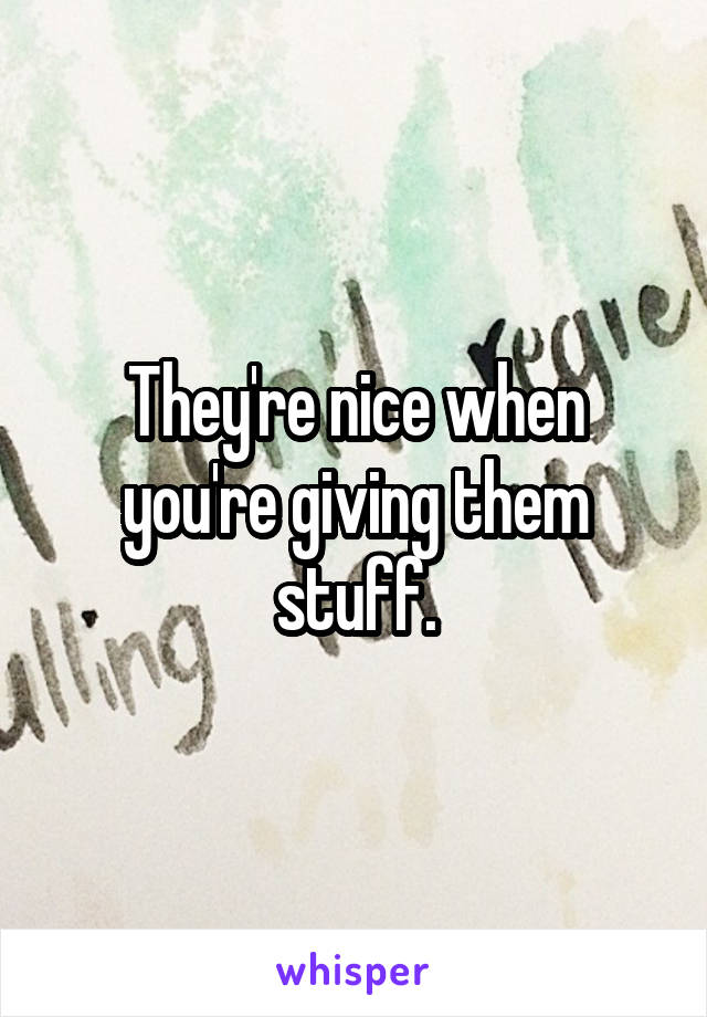 They're nice when you're giving them stuff.