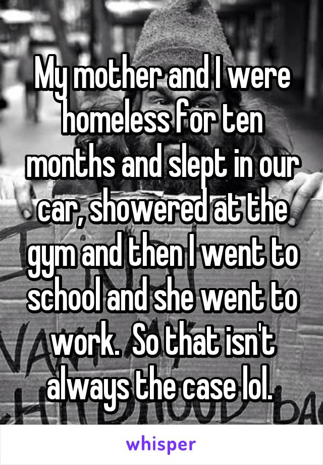 My mother and I were homeless for ten months and slept in our car, showered at the gym and then I went to school and she went to work.  So that isn't always the case lol. 