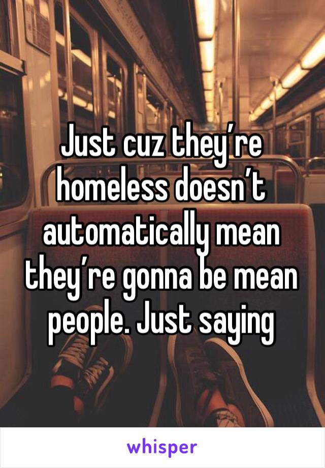 Just cuz they’re homeless doesn’t automatically mean they’re gonna be mean people. Just saying 