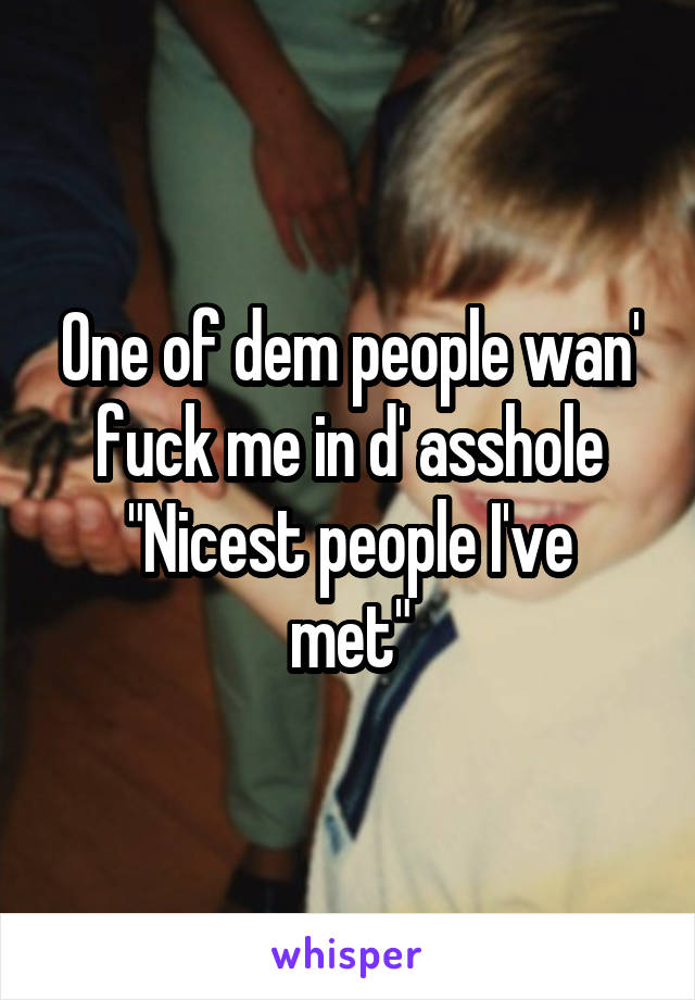 One of dem people wan' fuck me in d' asshole
"Nicest people I've met"