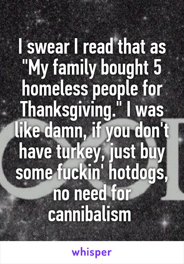 I swear I read that as "My family bought 5 homeless people for Thanksgiving." I was like damn, if you don't have turkey, just buy some fuckin' hotdogs, no need for cannibalism 