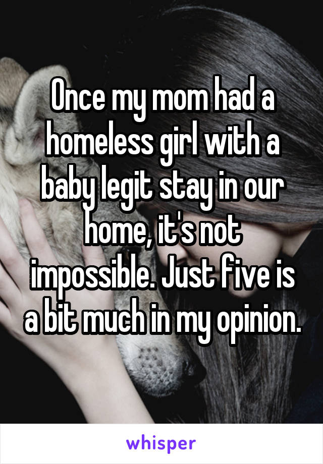 Once my mom had a homeless girl with a baby legit stay in our home, it's not impossible. Just five is a bit much in my opinion. 