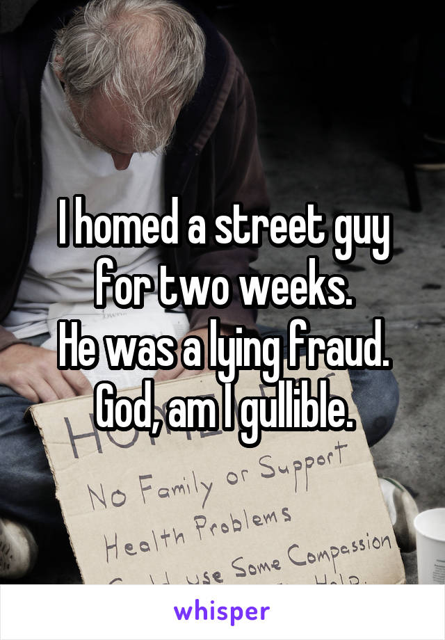 I homed a street guy for two weeks.
He was a lying fraud.
God, am I gullible.