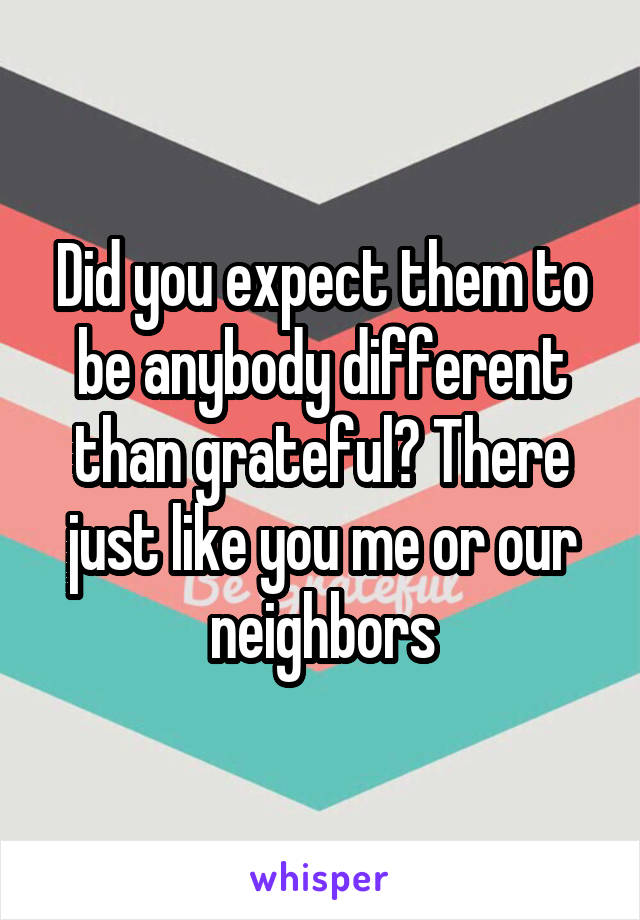 Did you expect them to be anybody different than grateful? There just like you me or our neighbors