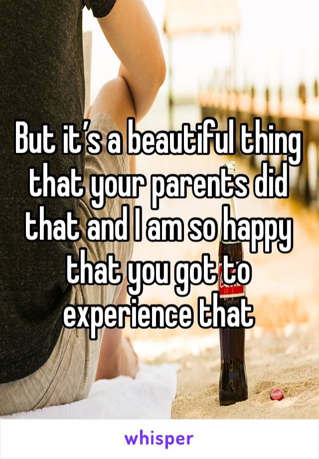 But it’s a beautiful thing that your parents did that and I am so happy that you got to experience that