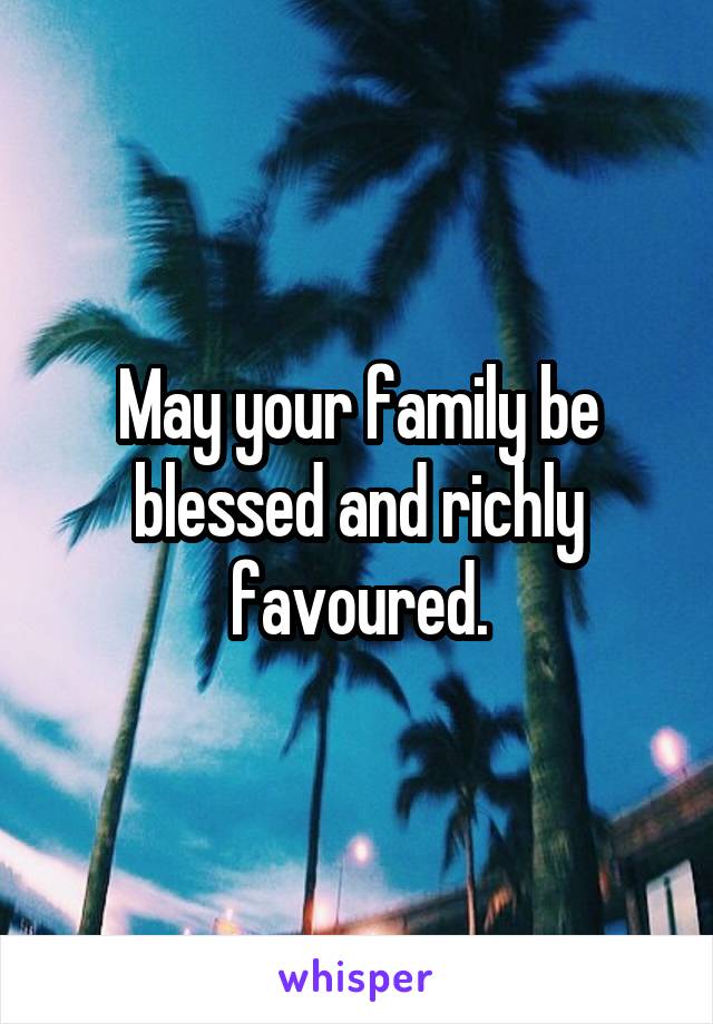 May your family be blessed and richly favoured.