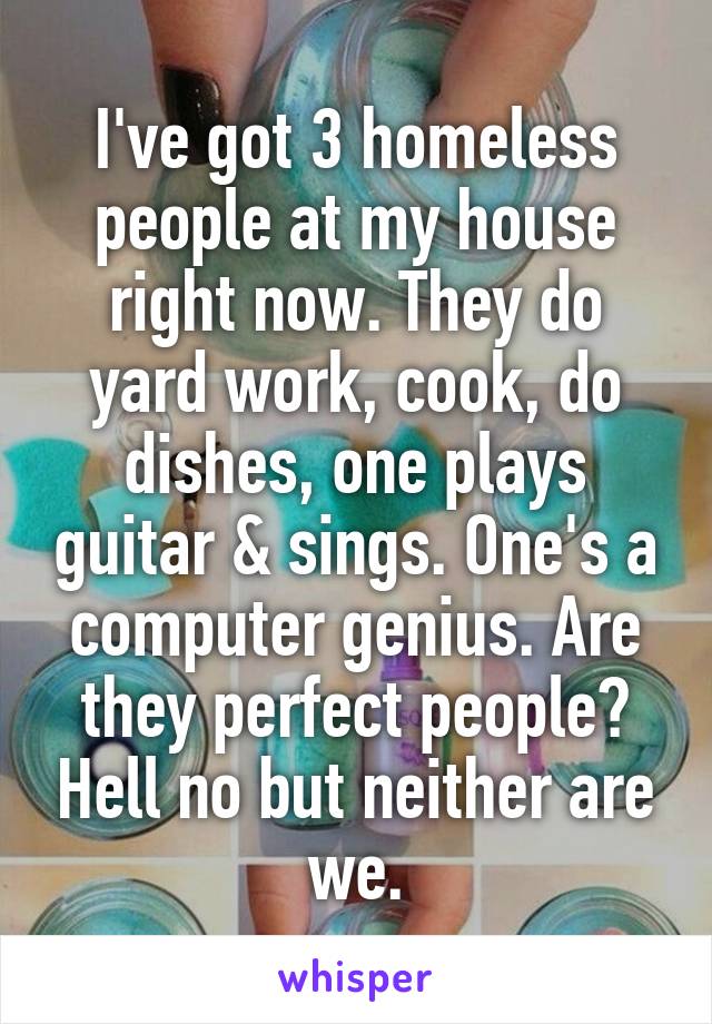 I've got 3 homeless people at my house right now. They do yard work, cook, do dishes, one plays guitar & sings. One's a computer genius. Are they perfect people? Hell no but neither are we.
