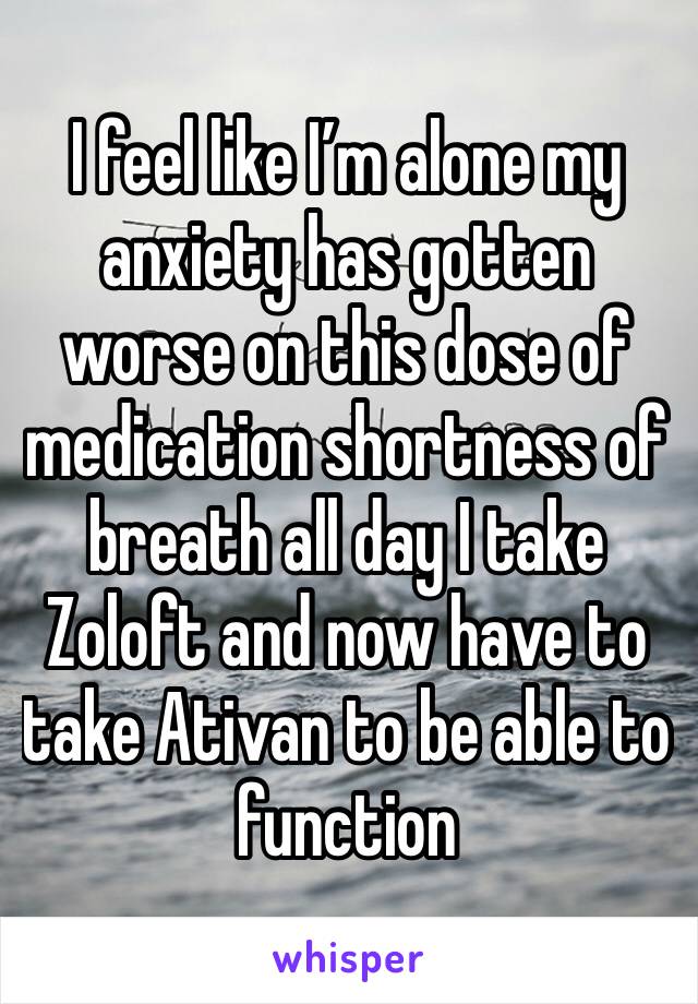 I feel like I’m alone my anxiety has gotten worse on this dose of medication shortness of breath all day I take Zoloft and now have to take Ativan to be able to function 