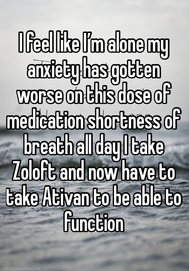 I feel like I’m alone my anxiety has gotten worse on this dose of medication shortness of breath all day I take Zoloft and now have to take Ativan to be able to function 