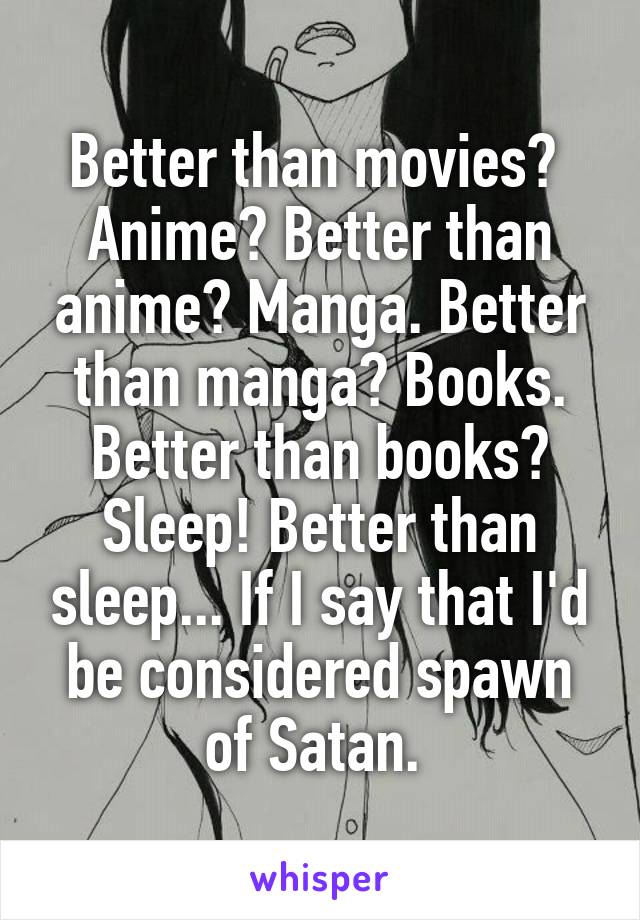 Better than movies?  Anime? Better than anime? Manga. Better than manga? Books. Better than books? Sleep! Better than sleep... If I say that I'd be considered spawn of Satan. 