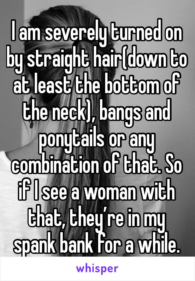 I am severely turned on by straight hair(down to at least the bottom of the neck), bangs and ponytails or any combination of that. So if I see a woman with that, they’re in my spank bank for a while.