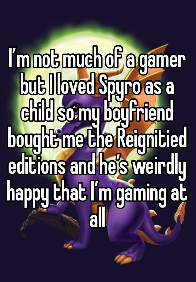 I’m not much of a gamer but I loved Spyro as a child so my boyfriend bought me the Reignitied editions and he’s weirdly  happy that I’m gaming at all 