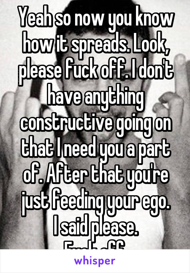 Yeah so now you know how it spreads. Look, please fuck off. I don't have anything constructive going on that I need you a part of. After that you're just feeding your ego.
I said please.
Fuck off.