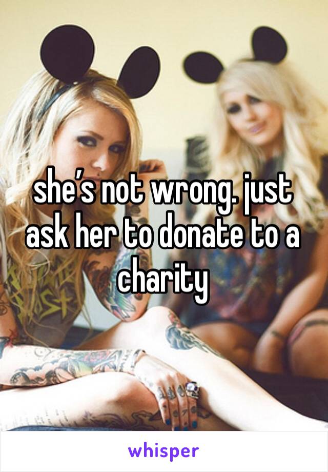 she’s not wrong. just ask her to donate to a charity