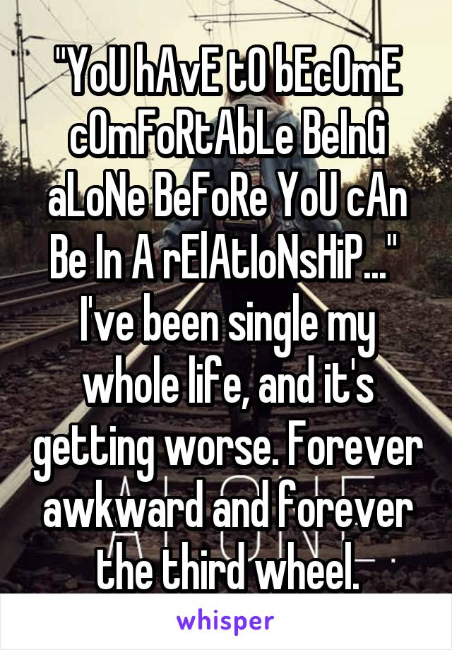 "YoU hAvE tO bEcOmE cOmFoRtAbLe BeInG aLoNe BeFoRe YoU cAn Be In A rElAtIoNsHiP..." 
I've been single my whole life, and it's getting worse. Forever awkward and forever the third wheel.