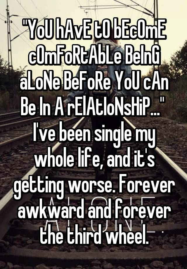 "YoU hAvE tO bEcOmE cOmFoRtAbLe BeInG aLoNe BeFoRe YoU cAn Be In A rElAtIoNsHiP..." 
I've been single my whole life, and it's getting worse. Forever awkward and forever the third wheel.