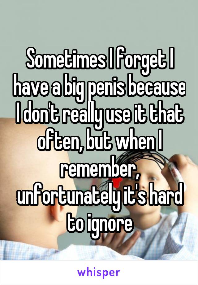 Sometimes I forget I have a big penis because I don't really use it that often, but when I remember, unfortunately it's hard to ignore