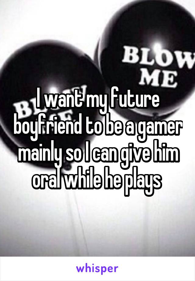 I want my future boyfriend to be a gamer mainly so I can give him oral while he plays 