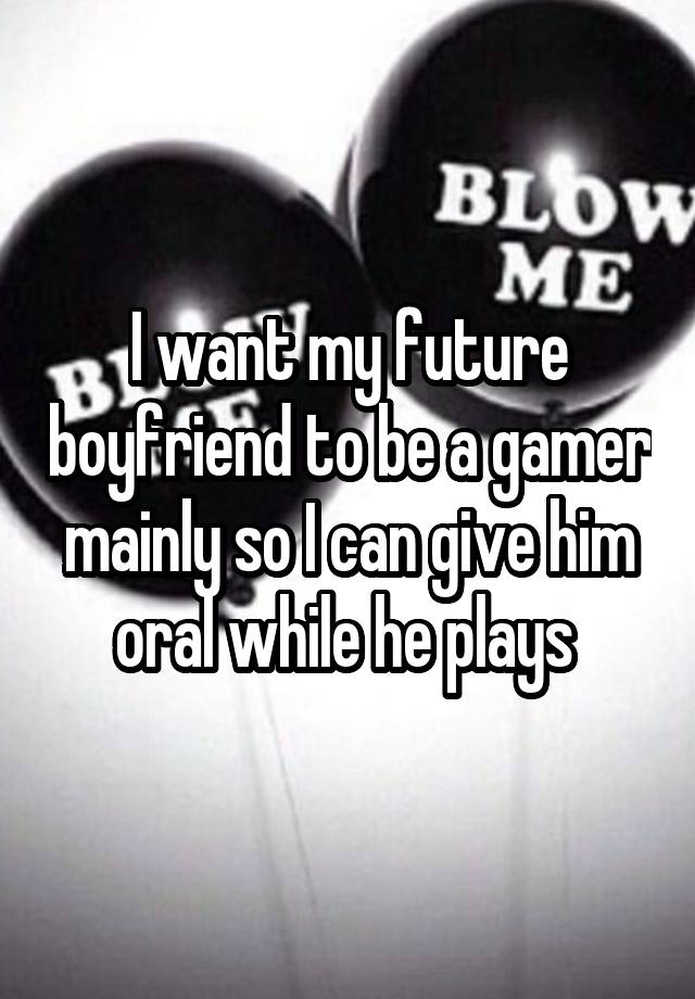 I want my future boyfriend to be a gamer mainly so I can give him oral while he plays 