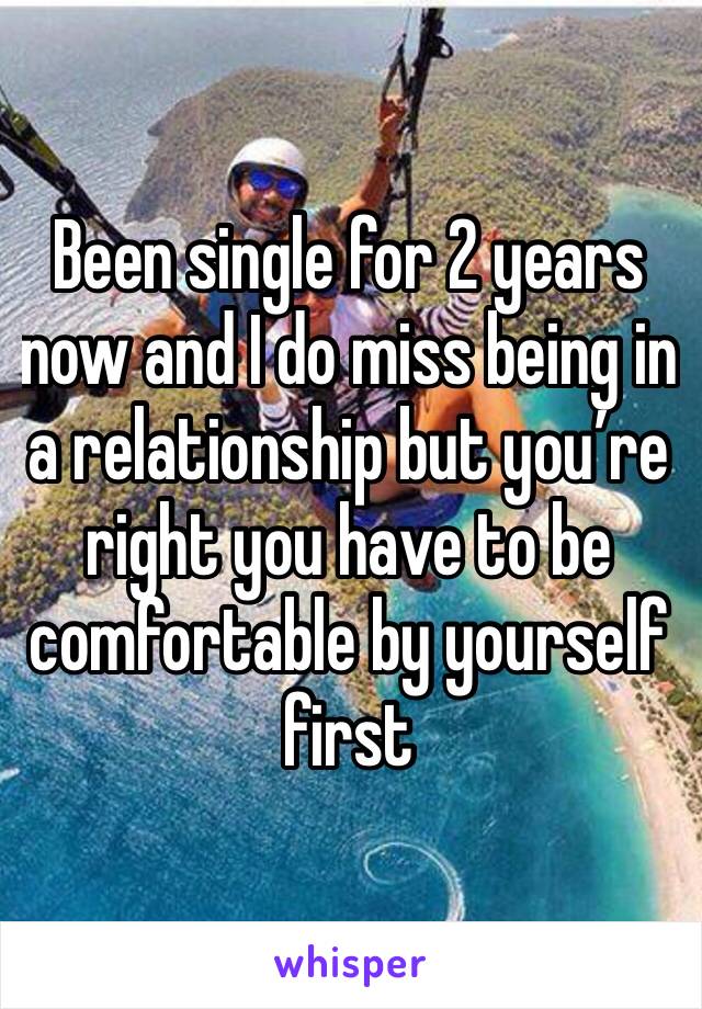 Been single for 2 years now and I do miss being in a relationship but you’re right you have to be comfortable by yourself first 