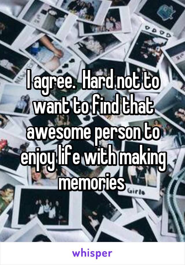 I agree.  Hard not to want to find that awesome person to enjoy life with making memories 