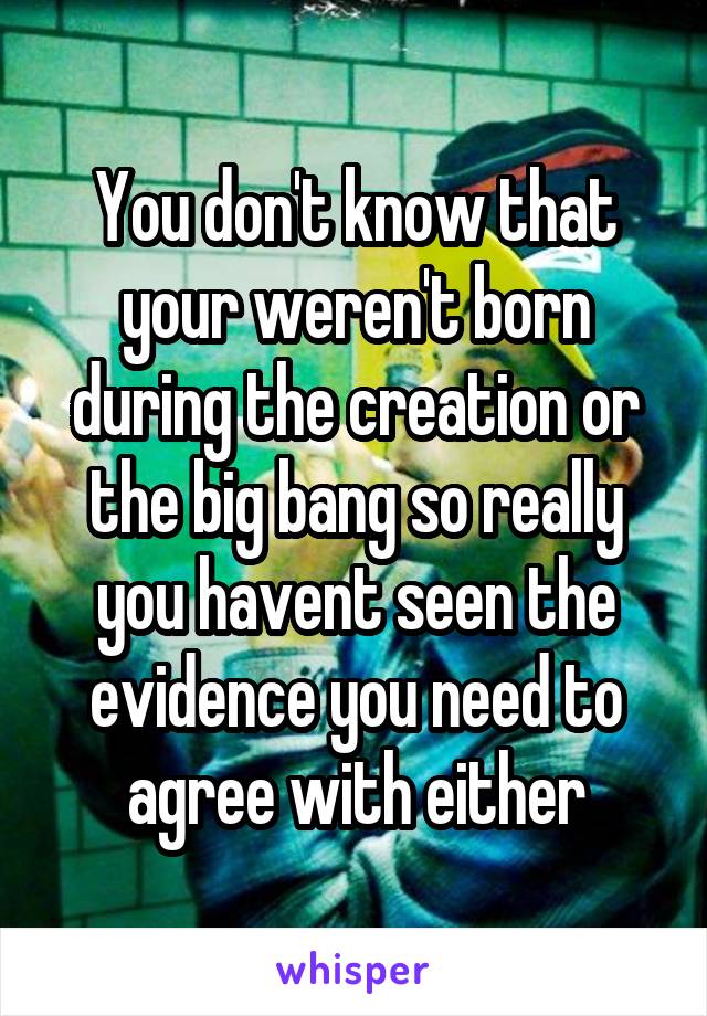 You don't know that your weren't born during the creation or the big bang so really you havent seen the evidence you need to agree with either