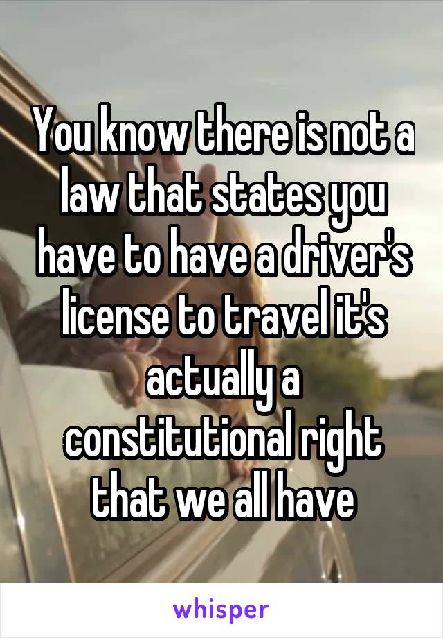 You know there is not a law that states you have to have a driver's license to travel it's actually a constitutional right that we all have