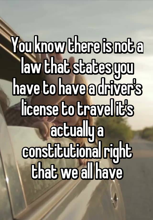 You know there is not a law that states you have to have a driver's license to travel it's actually a constitutional right that we all have