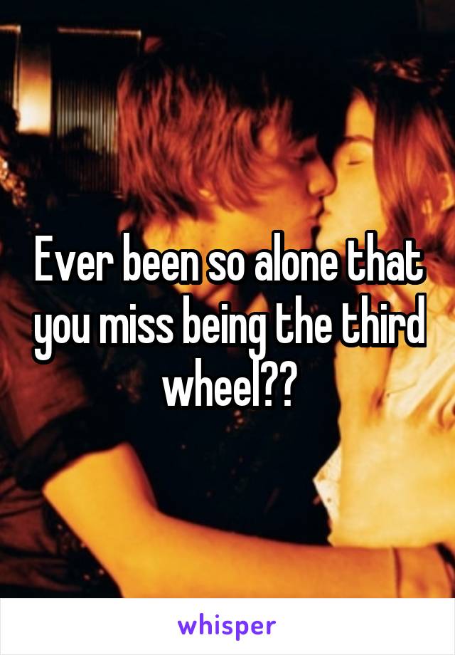 Ever been so alone that you miss being the third wheel??