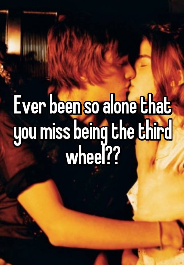 Ever been so alone that you miss being the third wheel??