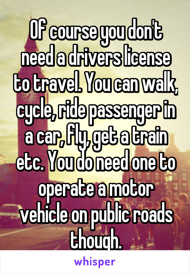 Of course you don't need a drivers license to travel. You can walk, cycle, ride passenger in a car, fly, get a train etc. You do need one to operate a motor vehicle on public roads though.