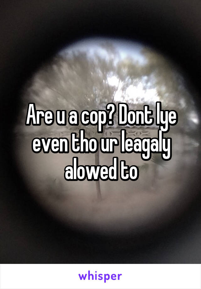 Are u a cop? Dont lye even tho ur leagaly alowed to