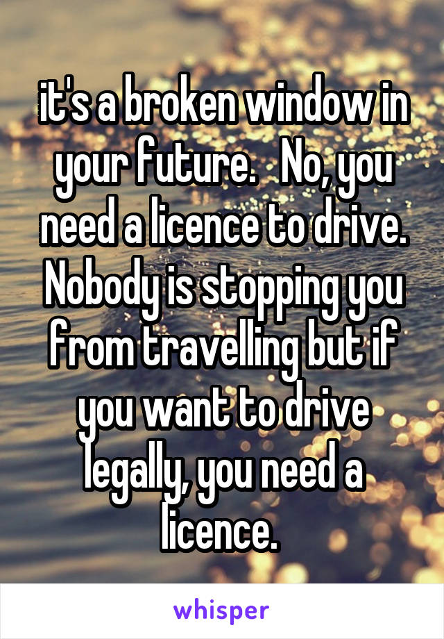 it's a broken window in your future.   No, you need a licence to drive. Nobody is stopping you from travelling but if you want to drive legally, you need a licence. 