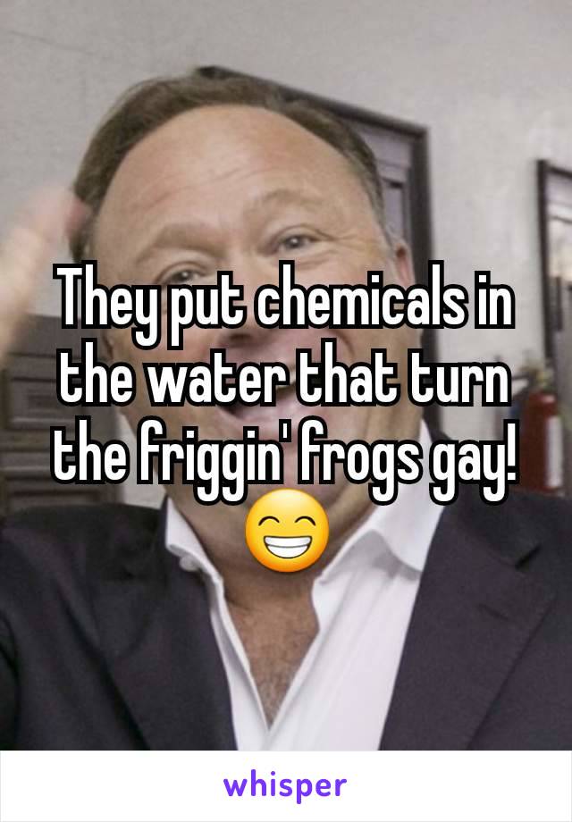 They put chemicals in the water that turn the friggin' frogs gay!
😁