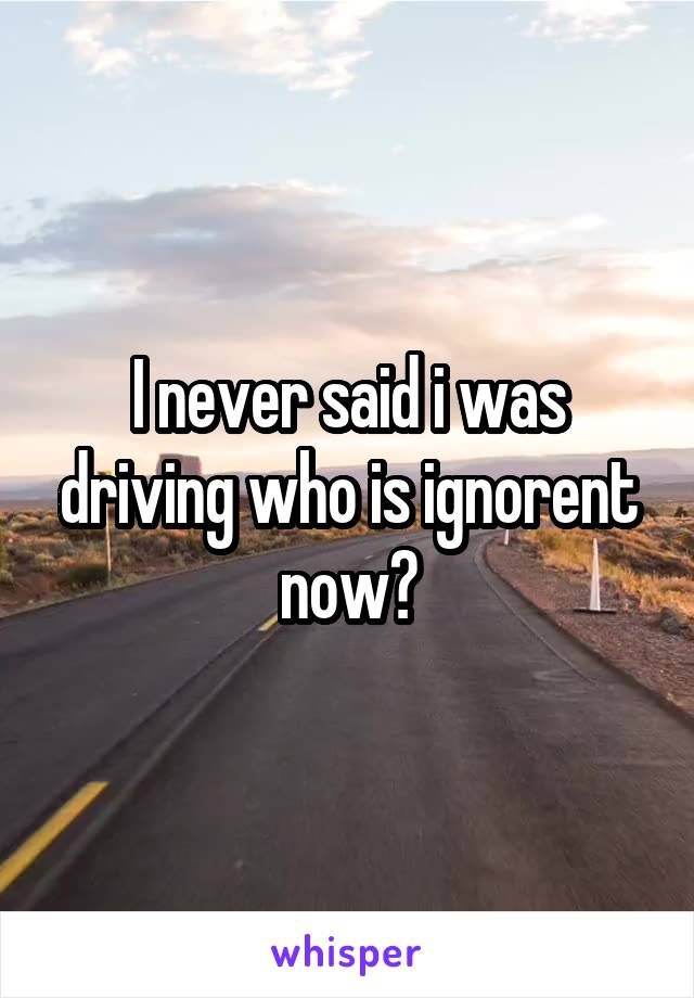 I never said i was driving who is ignorent now?