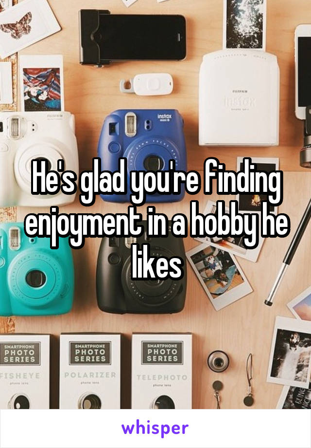 He's glad you're finding enjoyment in a hobby he likes