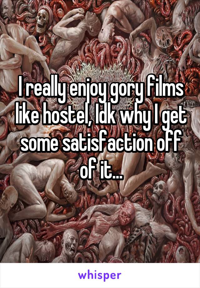 I really enjoy gory films like hostel, Idk why I get some satisfaction off of it...
