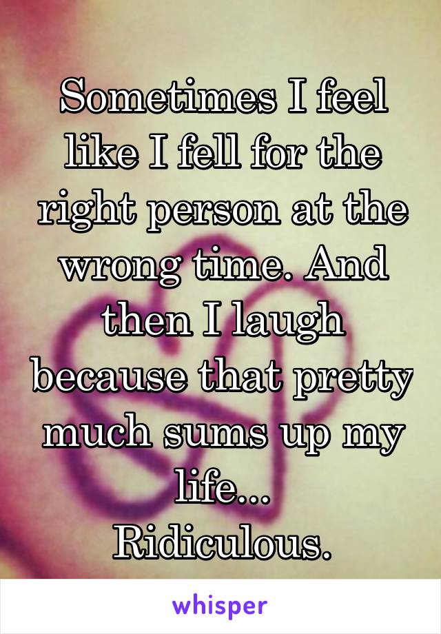 Sometimes I feel like I fell for the right person at the wrong time. And then I laugh because that pretty much sums up my life...
Ridiculous.