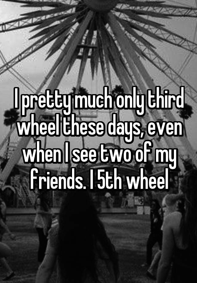 I pretty much only third wheel these days, even when I see two of my friends. I 5th wheel