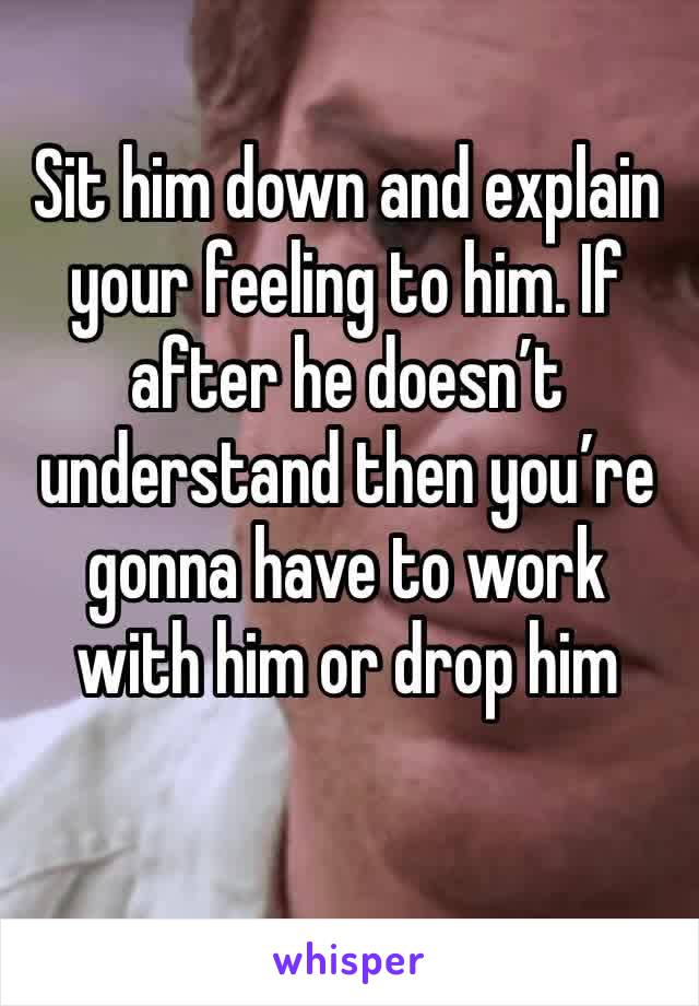 Sit him down and explain your feeling to him. If after he doesn’t understand then you’re gonna have to work with him or drop him