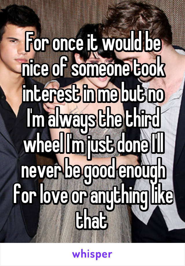 For once it would be nice of someone took interest in me but no I'm always the third wheel I'm just done I'll never be good enough for love or anything like that 