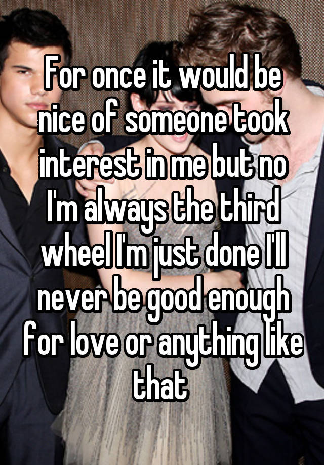 For once it would be nice of someone took interest in me but no I'm always the third wheel I'm just done I'll never be good enough for love or anything like that 