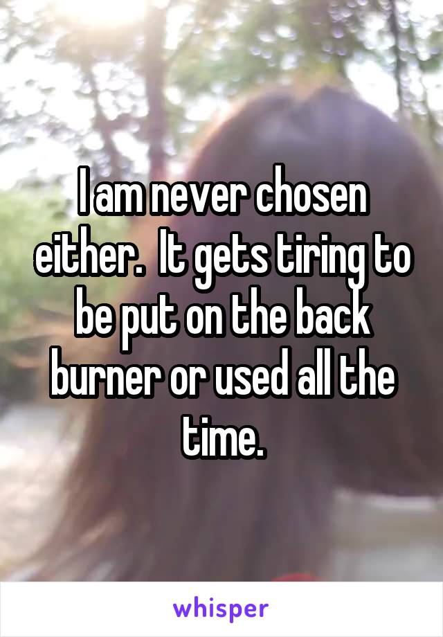 I am never chosen either.  It gets tiring to be put on the back burner or used all the time.